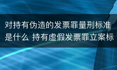 对持有伪造的发票罪量刑标准是什么 持有虚假发票罪立案标准