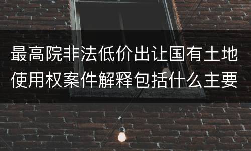 最高院非法低价出让国有土地使用权案件解释包括什么主要规定