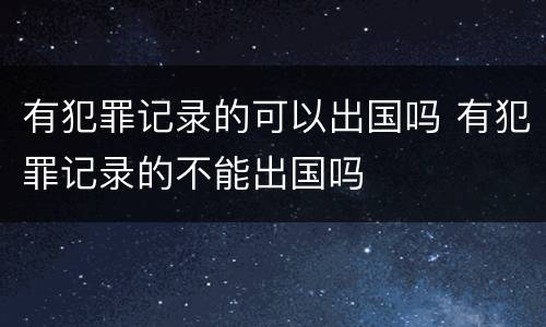 有犯罪记录的可以出国吗 有犯罪记录的不能出国吗