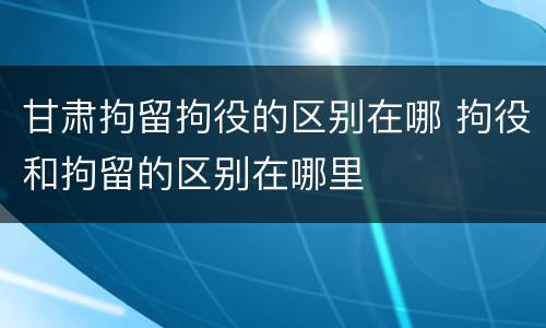 甘肃拘留拘役的区别在哪 拘役和拘留的区别在哪里