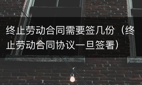 终止劳动合同需要签几份（终止劳动合同协议一旦签署）