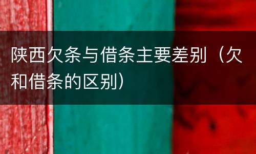 陕西欠条与借条主要差别（欠和借条的区别）