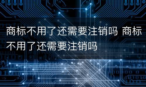 商标不用了还需要注销吗 商标不用了还需要注销吗