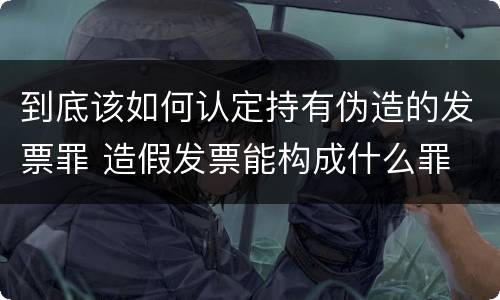 到底该如何认定持有伪造的发票罪 造假发票能构成什么罪