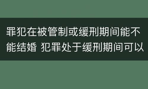 罪犯在被管制或缓刑期间能不能结婚 犯罪处于缓刑期间可以结婚吗
