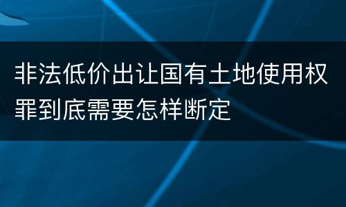 非法低价出让国有土地使用权罪到底需要怎样断定
