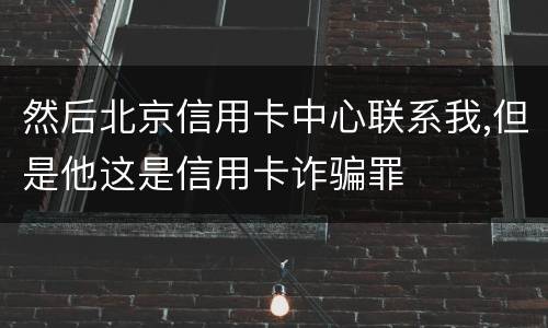然后北京信用卡中心联系我,但是他这是信用卡诈骗罪