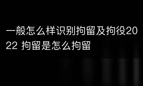 一般怎么样识别拘留及拘役2022 拘留是怎么拘留