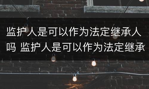 监护人是可以作为法定继承人吗 监护人是可以作为法定继承人吗