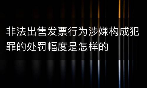 非法出售发票行为涉嫌构成犯罪的处罚幅度是怎样的