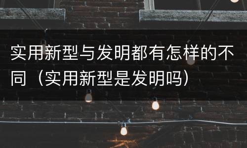 实用新型与发明都有怎样的不同（实用新型是发明吗）