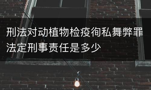 刑法对动植物检疫徇私舞弊罪法定刑事责任是多少