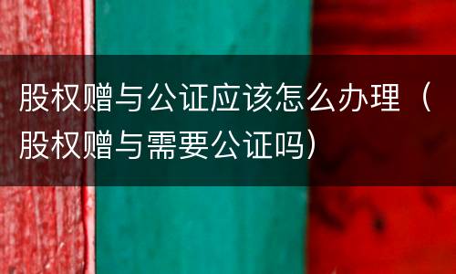 股权赠与公证应该怎么办理（股权赠与需要公证吗）