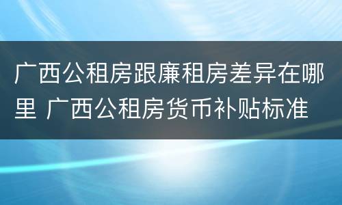 广西公租房跟廉租房差异在哪里 广西公租房货币补贴标准