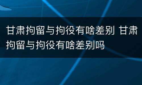 甘肃拘留与拘役有啥差别 甘肃拘留与拘役有啥差别吗