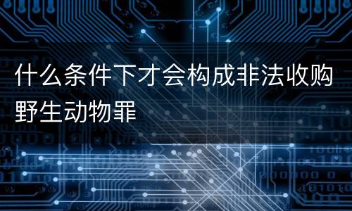 什么条件下才会构成非法收购野生动物罪