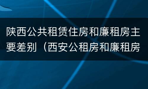 陕西公共租赁住房和廉租房主要差别（西安公租房和廉租房）