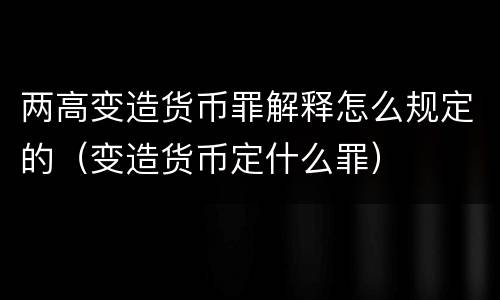 两高变造货币罪解释怎么规定的（变造货币定什么罪）