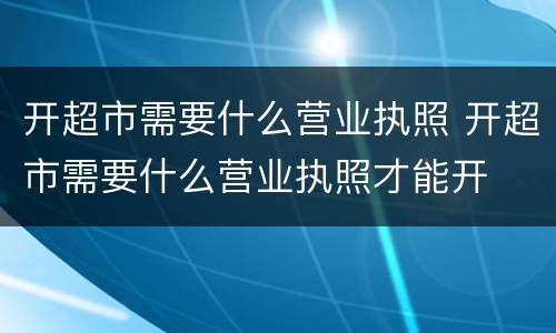 开超市需要什么营业执照 开超市需要什么营业执照才能开