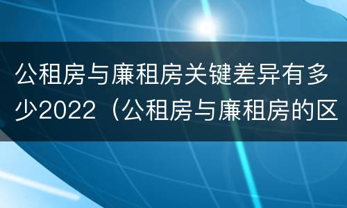 公租房与廉租房关键差异有多少2022（公租房与廉租房的区别都在此,别再搞错了!）
