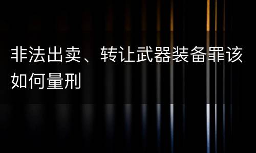 非法出卖、转让武器装备罪该如何量刑