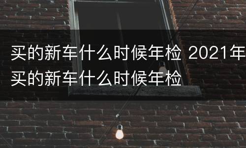 买的新车什么时候年检 2021年买的新车什么时候年检