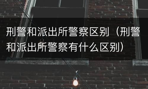 刑警和派出所警察区别（刑警和派出所警察有什么区别）