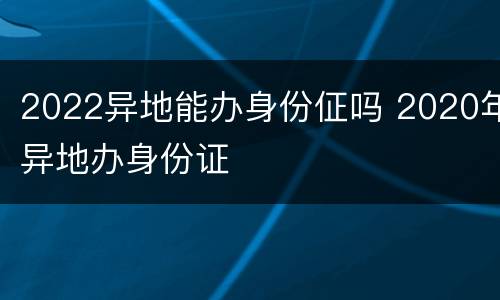 2022异地能办身份佂吗 2020年异地办身份证
