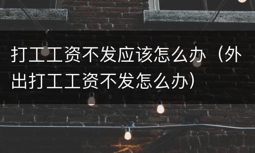打工工资不发应该怎么办（外出打工工资不发怎么办）