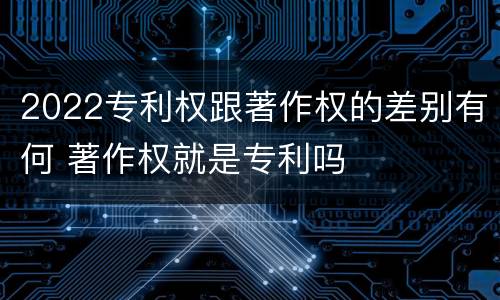 2022专利权跟著作权的差别有何 著作权就是专利吗