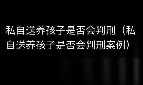 私自送养孩子是否会判刑（私自送养孩子是否会判刑案例）
