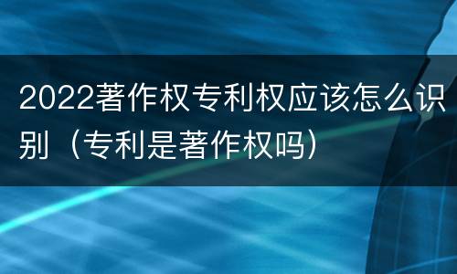 2022著作权专利权应该怎么识别（专利是著作权吗）