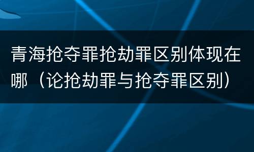 青海抢夺罪抢劫罪区别体现在哪（论抢劫罪与抢夺罪区别）
