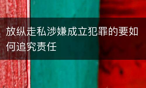 放纵走私涉嫌成立犯罪的要如何追究责任