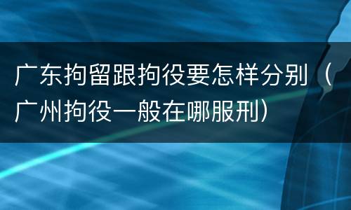 广东拘留跟拘役要怎样分别（广州拘役一般在哪服刑）