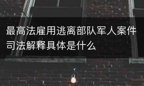 最高法雇用逃离部队军人案件司法解释具体是什么