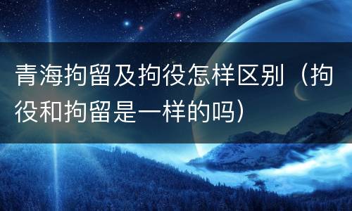 青海拘留及拘役怎样区别（拘役和拘留是一样的吗）