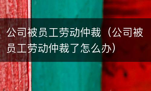 公司被员工劳动仲裁（公司被员工劳动仲裁了怎么办）