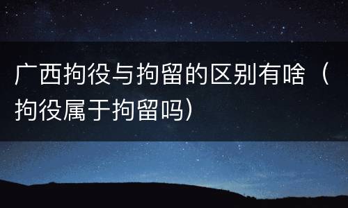 广西拘役与拘留的区别有啥（拘役属于拘留吗）