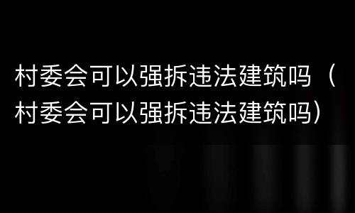 村委会可以强拆违法建筑吗（村委会可以强拆违法建筑吗）