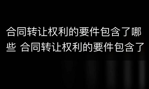 合同转让权利的要件包含了哪些 合同转让权利的要件包含了哪些要素