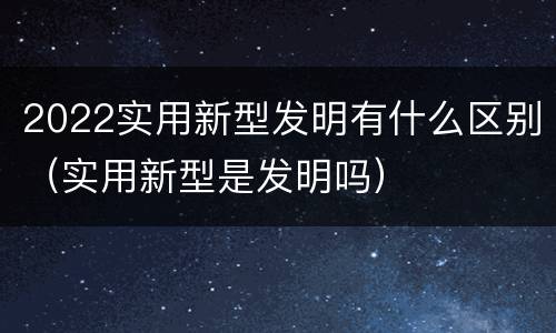 2022实用新型发明有什么区别（实用新型是发明吗）