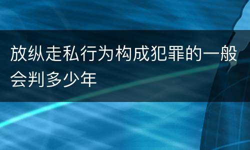 放纵走私行为构成犯罪的一般会判多少年