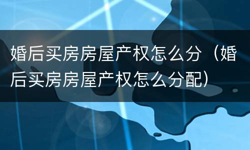 婚后买房房屋产权怎么分（婚后买房房屋产权怎么分配）