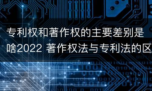 专利权和著作权的主要差别是啥2022 著作权法与专利法的区别
