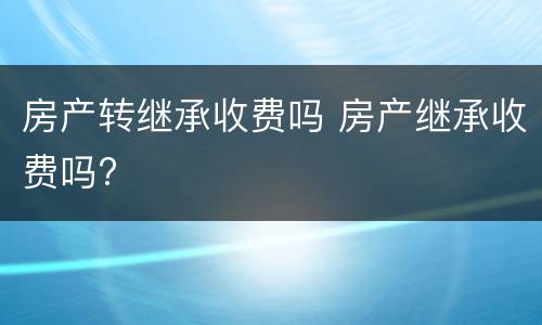 房产转继承收费吗 房产继承收费吗?