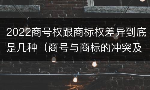 2022商号权跟商标权差异到底是几种（商号与商标的冲突及解决措施）