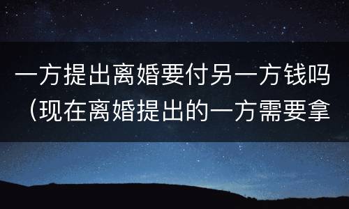 一方提出离婚要付另一方钱吗（现在离婚提出的一方需要拿钱吗）