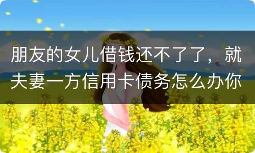 朋友的女儿借钱还不了了，就夫妻一方信用卡债务怎么办你