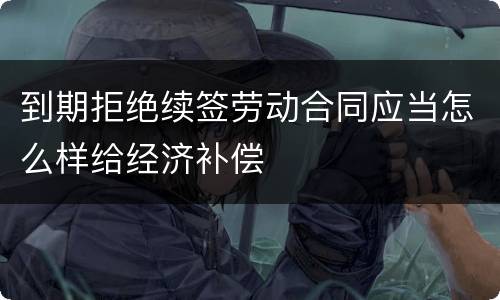 到期拒绝续签劳动合同应当怎么样给经济补偿